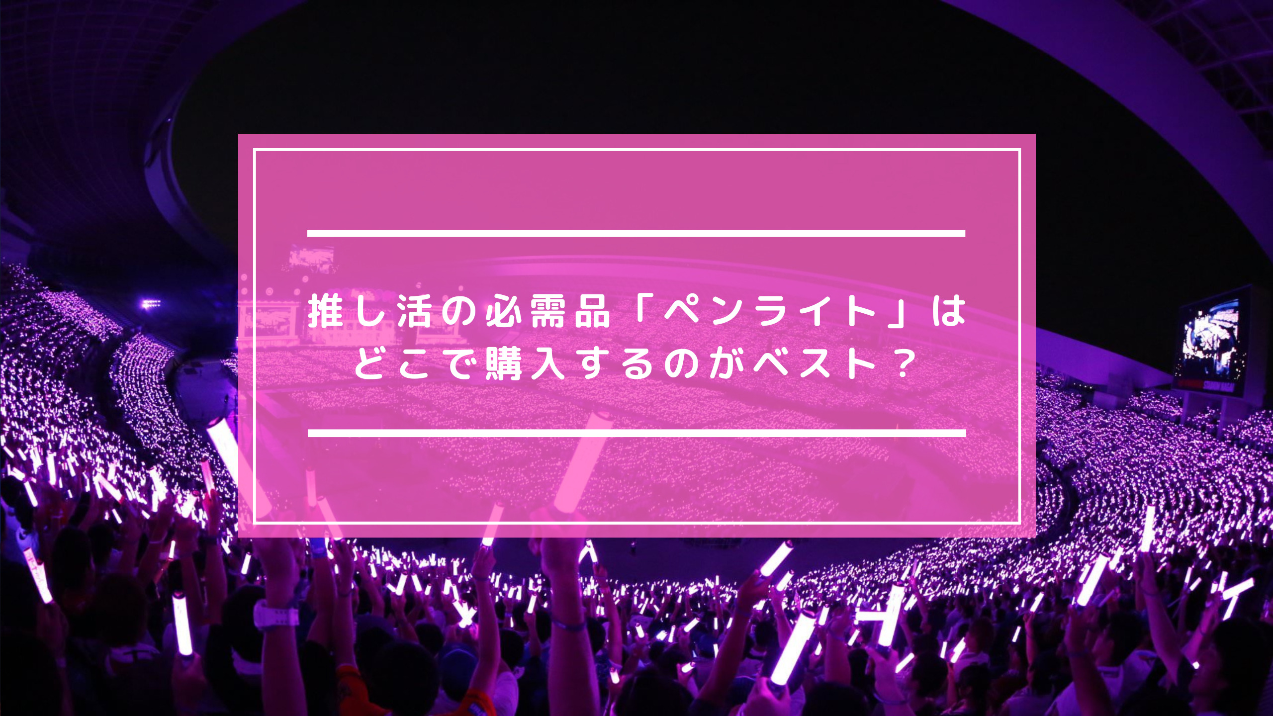 推し活の必需品「ペンライト」はどこで購入するのがベスト？｜拝啓、推し様